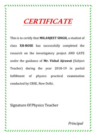 CERTIFICATE
This is to certify that MILANJEET SINGH, a student of
class XII-ROSE has successfully completed the
research on the investigatory project AND GATE
under the guidance of Mr. Vishal Ajrawat (Subject
Teacher) during the year 2018-19 in partial
fulfillment of physics practical examination
conducted by CBSE, New Delhi.
Signature Of Physics Teacher
Principal
 