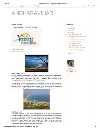 12/18/13

ANDHARAVIHAR: TOURISM PLACES IN VIZAG
Share

1

More

Next Blog»

Create Blog

Sign In

ANDHARAVIHAR
Saturday, 1 June 2013

Blog Archive

TOURISM PLACES IN VIZAG

▼ 2013 (12)
► October (1)
► August (2)
▼ June (8)
అల య

3D ి
మ

వ

Rajahmandry tourism and historical
places
పవ క

సం

పవ క

ా

ర

న
ి
బ

ం ప
ల

బల ప ల తమ సం తం
TOURISM PLACES IN VIZAG
THE GEOGRAPHIC HYDERABAD
VIZAG TOURISM PLACES

Beaches And Lakes

SPECIAL ATTRACTIONS IN
HYDERABAD RAMOJI FILM CI...
► May (1)

About Me

Mahesh
Gonemadatala
Follow

Rama Krishna Beach
Rama Krishna Beach also known as R.K. Beach is located on the east coast at a distance of
about 5 km from the center of the city. This beach occupies the largest part of the seafront
and is a great spot to spend leisure time. The R.K. Beachwas jointly developed by the
Municipal Corporation of Visakhapatnam (MCV) and the VUDA.

24

View my complete
profile

The Submarine Museum, Visakha Museum, Sri Ramakrishna Mission Ashram, an aquarium,
the Kali Temple, statues of prominent personalities, roadside restaurants and parks are the
added attractions of the R.K. Beach. The war memorial called 'Victory at Sea' on the seashore
was constructed to pay homage to the soldiers of the 1971 war is worth visiting.

Rushi Konda Beach
This beach is located 13 kms. from Visakhapatnam and is an ideal tourist destination.
Rishikonda is a thickly covered hill. This lovely beach with golden sands and vast stretches of
water is the best beach in Vizag. It is an ideal destination for lovers of nature especially
water sport enthusiasts. Tourists can enjoy water skiing, sunbathing, wind surfing and
swimming. The tourist complex here is well equipped with a tourist lodge, individual rental
cottages, a restaurant and other amenities. The 14th century Sri Sapta Rusheswara
Temple surrounded by seven hills is located in Rishikonda.

andharavihar.blogspot.in/2013/06/tourism-places-in-vizag.html

1/13

 