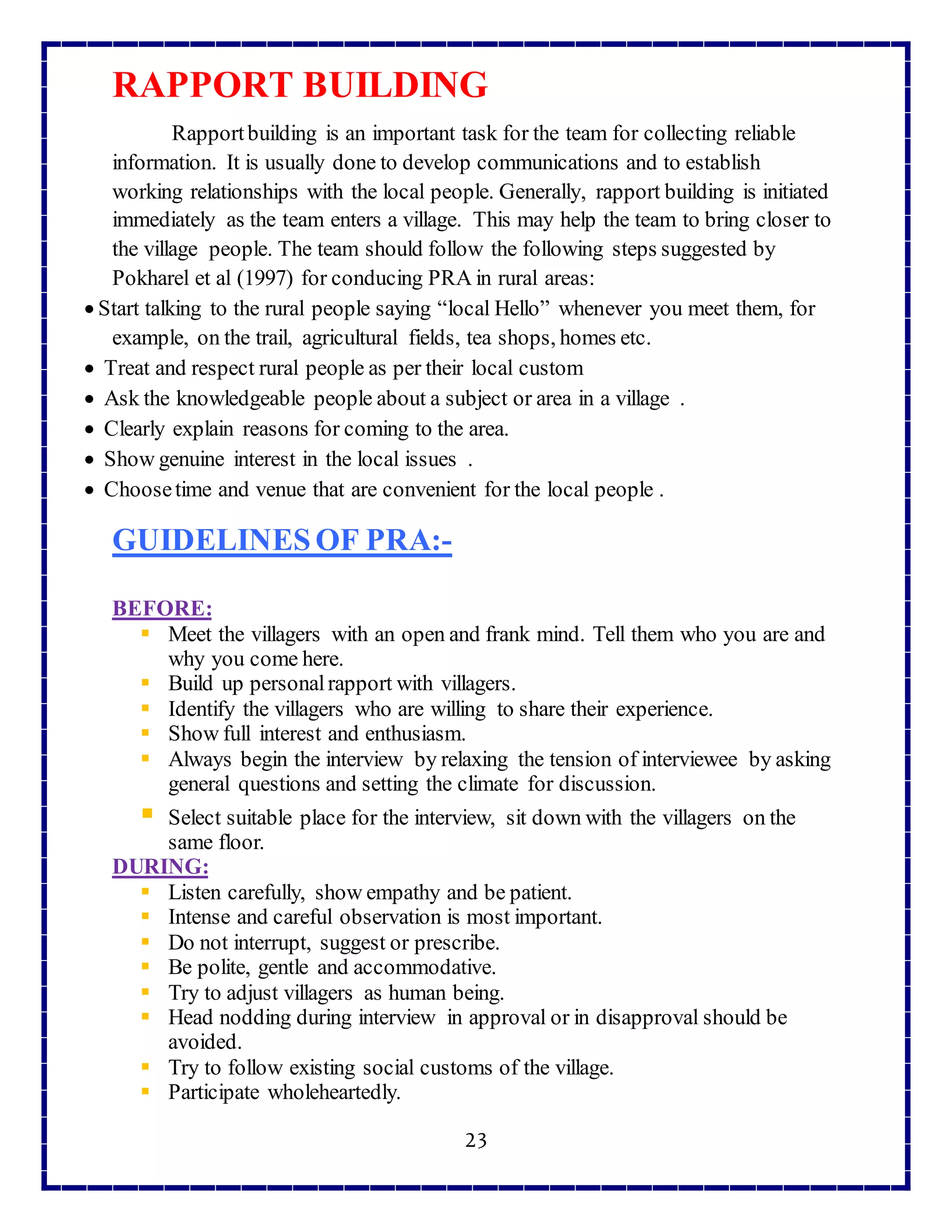 23
RAPPORT BUILDING
Rapportbuilding is an important task for the team for collecting reliable
information. It is usually done to develop communications and to establish
working relationships with the local people. Generally, rapport building is initiated
immediately as the team enters a village. This may help the team to bring closer to
the village people. The team should follow the following steps suggested by
Pokharel et al (1997) for conducing PRA in rural areas:
 Start talking to the rural people saying “local Hello” whenever you meet them, for
example, on the trail, agricultural fields, tea shops, homes etc.
 Treat and respect rural people as per their local custom
 Ask the knowledgeable people about a subject or area in a village .
 Clearly explain reasons for coming to the area.
 Show genuine interest in the local issues .
 Choosetime and venue that are convenient for the local people .
GUIDELINESOF PRA:-
BEFORE:
 Meet the villagers with an open and frank mind. Tell them who you are and
why you come here.
 Build up personalrapport with villagers.
 Identify the villagers who are willing to share their experience.
 Show full interest and enthusiasm.
 Always begin the interview by relaxing the tension of interviewee by asking
general questions and setting the climate for discussion.
 Select suitable place for the interview, sit down with the villagers on the
same floor.
DURING:
 Listen carefully, show empathy and be patient.
 Intense and careful observation is most important.
 Do not interrupt, suggest or prescribe.
 Be polite, gentle and accommodative.
 Try to adjust villagers as human being.
 Head nodding during interview in approval or in disapproval should be
avoided.
 Try to follow existing social customs of the village.
 Participate wholeheartedly.
 