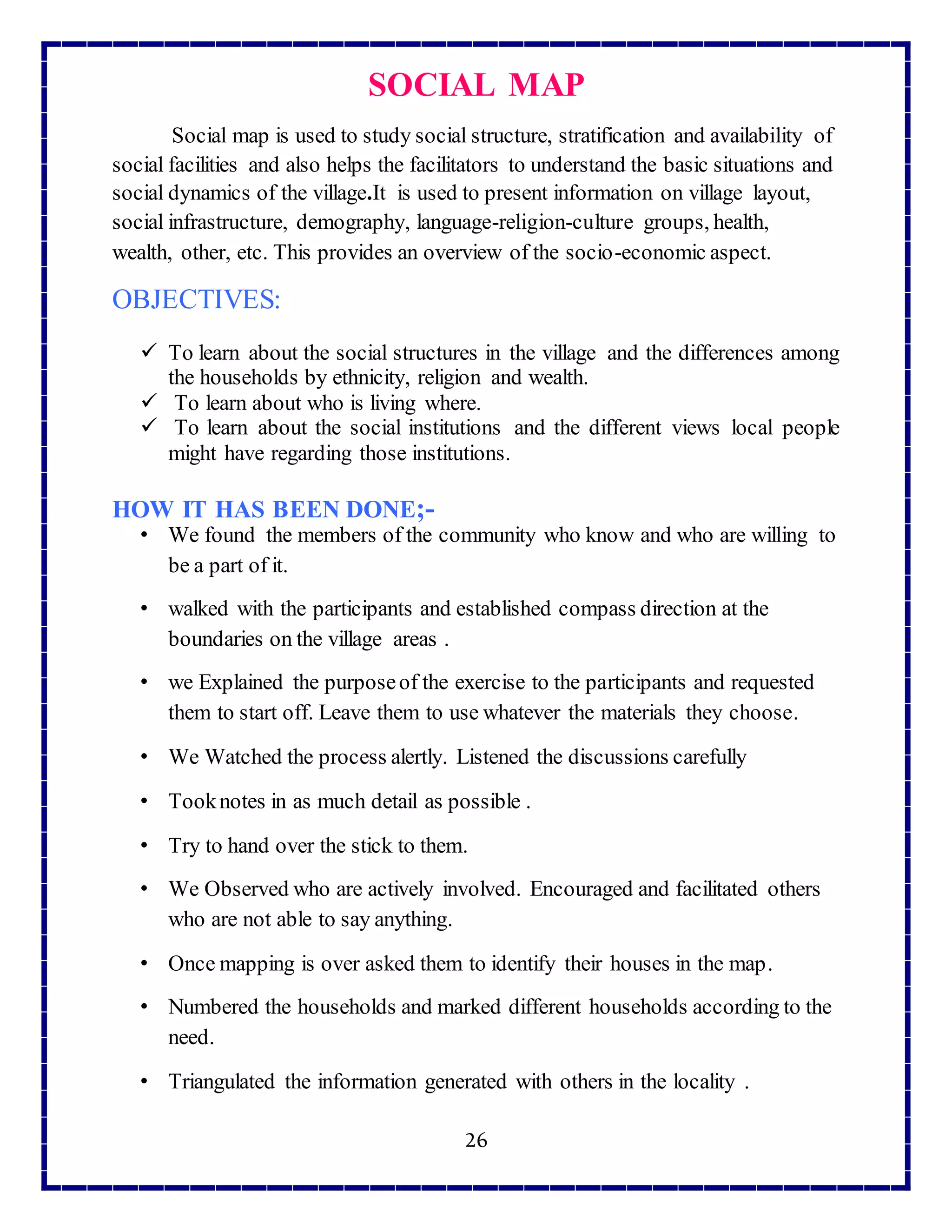 26
SOCIAL MAP
Social map is used to study social structure, stratification and availability of
social facilities and also helps the facilitators to understand the basic situations and
social dynamics of the village.It is used to present information on village layout,
social infrastructure, demography, language-religion-culture groups, health,
wealth, other, etc. This provides an overview of the socio-economic aspect.
OBJECTIVES:
 To learn about the social structures in the village and the differences among
the households by ethnicity, religion and wealth.
 To learn about who is living where.
 To learn about the social institutions and the different views local people
might have regarding those institutions.
HOW IT HAS BEEN DONE;-
• We found the members of the community who know and who are willing to
be a part of it.
• walked with the participants and established compass direction at the
boundaries on the village areas .
• we Explained the purposeof the exercise to the participants and requested
them to start off. Leave them to use whatever the materials they choose.
• We Watched the process alertly. Listened the discussions carefully
• Tooknotes in as much detail as possible .
• Try to hand over the stick to them.
• We Observed who are actively involved. Encouraged and facilitated others
who are not able to say anything.
• Once mapping is over asked them to identify their houses in the map.
• Numbered the households and marked different households according to the
need.
• Triangulated the information generated with others in the locality .
 