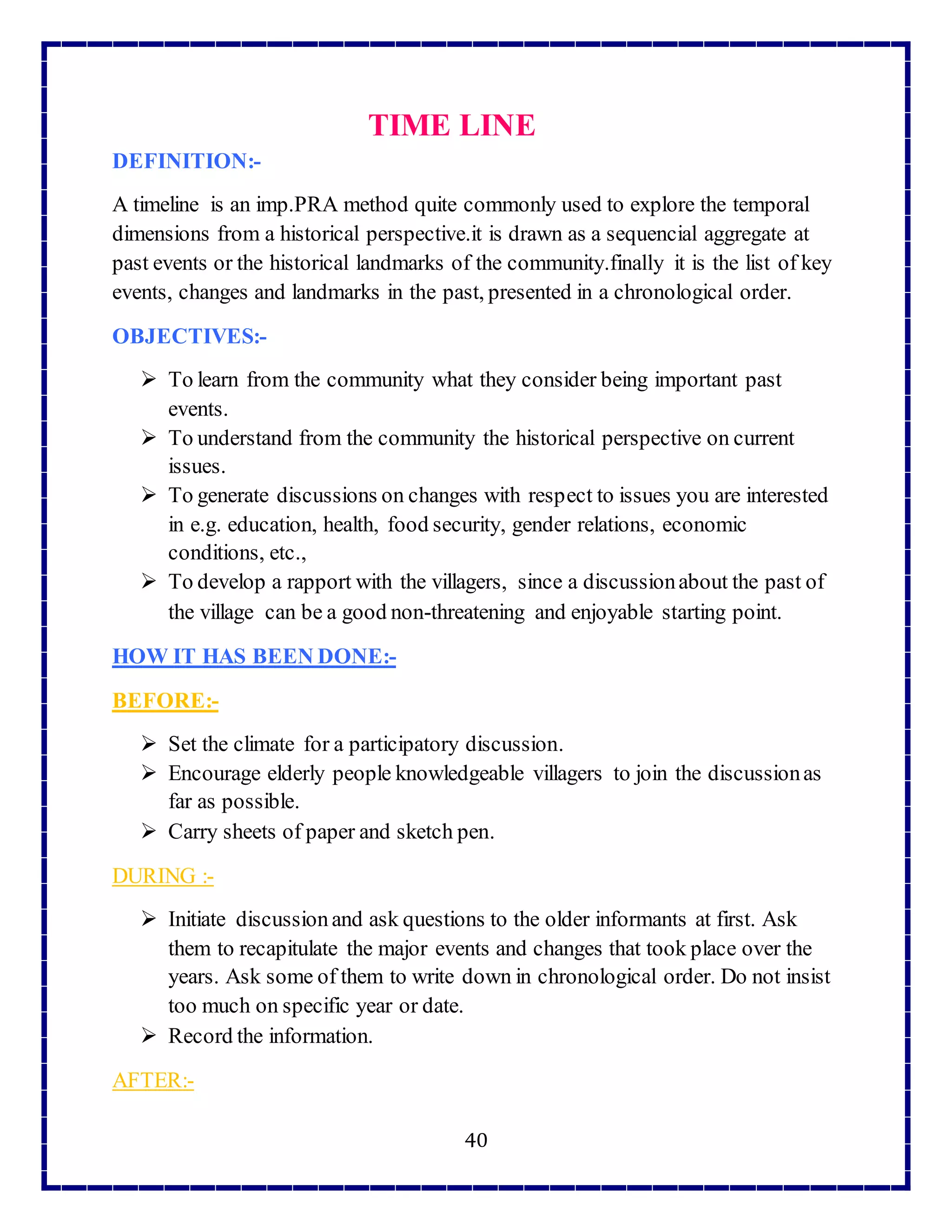40
TIME LINE
DEFINITION:-
A timeline is an imp.PRA method quite commonly used to explore the temporal
dimensions from a historical perspective.it is drawn as a sequencial aggregate at
past events or the historical landmarks of the community.finally it is the list of key
events, changes and landmarks in the past, presented in a chronological order.
OBJECTIVES:-
 To learn from the community what they consider being important past
events.
 To understand from the community the historical perspective on current
issues.
 To generate discussions on changes with respect to issues you are interested
in e.g. education, health, food security, gender relations, economic
conditions, etc.,
 To develop a rapport with the villagers, since a discussionabout the past of
the village can be a good non-threatening and enjoyable starting point.
HOW IT HAS BEEN DONE:-
BEFORE:-
 Set the climate for a participatory discussion.
 Encourage elderly people knowledgeable villagers to join the discussionas
far as possible.
 Carry sheets of paper and sketch pen.
DURING :-
 Initiate discussionand ask questions to the older informants at first. Ask
them to recapitulate the major events and changes that took place over the
years. Ask some of them to write down in chronological order. Do not insist
too much on specific year or date.
 Record the information.
AFTER:-
 