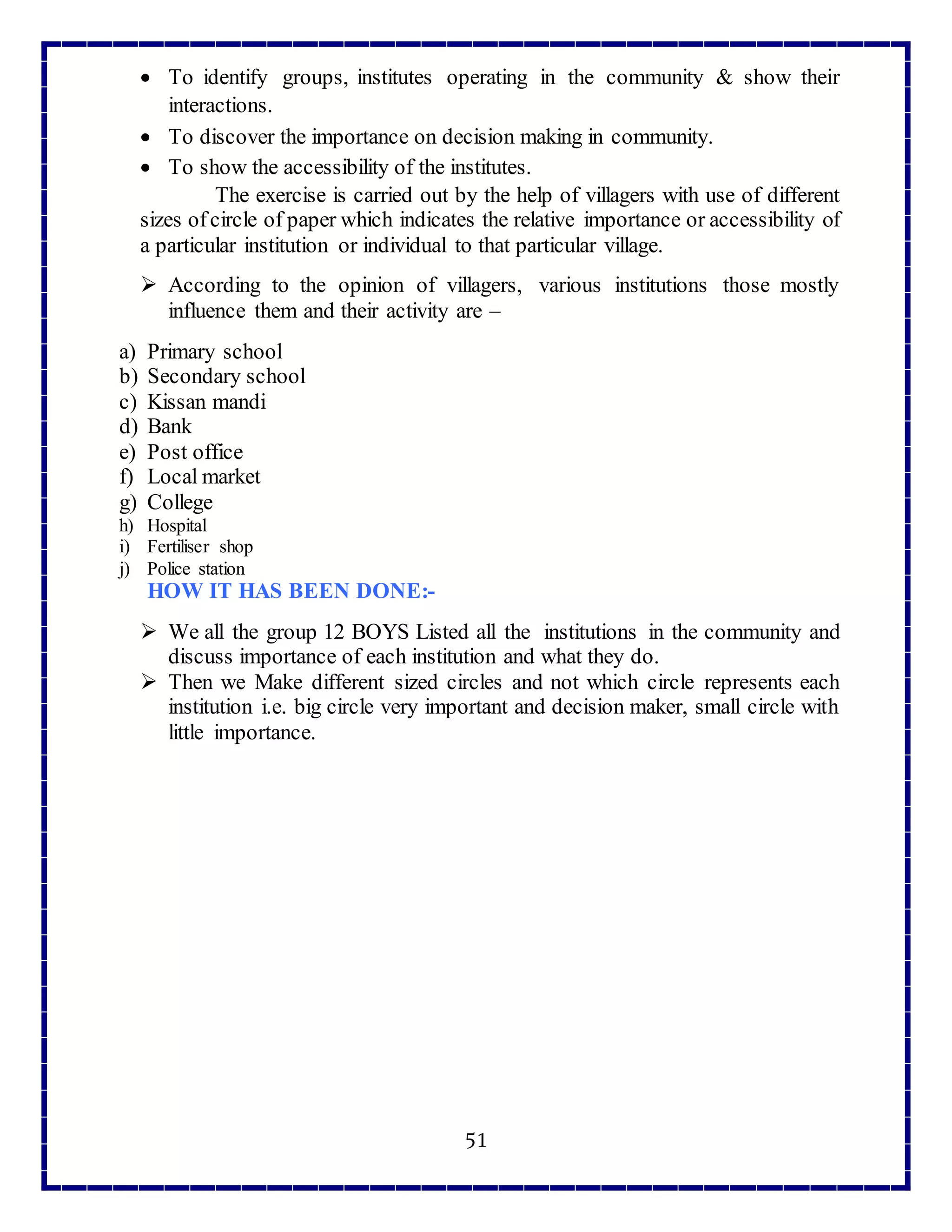 51
 To identify groups, institutes operating in the community & show their
interactions.
 To discover the importance on decision making in community.
 To show the accessibility of the institutes.
The exercise is carried out by the help of villagers with use of different
sizes ofcircle of paper which indicates the relative importance or accessibility of
a particular institution or individual to that particular village.
 According to the opinion of villagers, various institutions those mostly
influence them and their activity are –
a) Primary school
b) Secondary school
c) Kissan mandi
d) Bank
e) Post office
f) Local market
g) College
h) Hospital
i) Fertiliser shop
j) Police station
HOW IT HAS BEEN DONE:-
 We all the group 12 BOYS Listed all the institutions in the community and
discuss importance of each institution and what they do.
 Then we Make different sized circles and not which circle represents each
institution i.e. big circle very important and decision maker, small circle with
little importance.
 