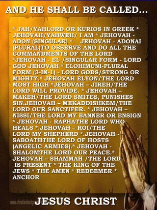 * JAH/YAHLORD OR KURIOS IN GREEK * JEHOVAH/YAHWEH/ I AM * JEHOVAH - ADON (SINGULAR) *  JEHOVAH - ADONAI (PLURAL)TO OBSERVE AND DO ALL THE COMMANDMENTS OF THE LORD *JEHOVAH - EL /SINGULAR FORM - LORD GOD JEHOVAH * ELOHIMUNI-PLURAL FORM (3-IN-1) - LORD GODS/STRONG OR MIGHTY.* JEHOVAH ELYON/THE LORD MOST HIGH *JEHOVAH – JIREH/THE LORD WILL PROVIDE. * JEHOVAH – MAKEH/THE LORD SMITES, PUNISHES SIN.JEHOVAH – MEKADDISHKEM/THE LORD OUR SANCTIFER. * JEHOVAH – NISSI/THE LORD MY BANNER OR ENSIGN * JEHOVAH - RAPHATHE LORD WHO HEALS *.JEHOVAH – ROI/THE  LORD MY SHEPHERD *.JEHOVAH - SABOATHTHE LORD OF HOSTS  (ANGELIC ARMIES).* JEHOVAH - SHALOMTHE LORD OUR PEACE.* JEHOVAH – SHAMMAH /THE LORD  IS PRESENT * THE KING OF THE  JEWS * THE AMEN * REDEEMER * ANCHOR  AND HE SHALL BE CALLED…  JESUS CHRIST 