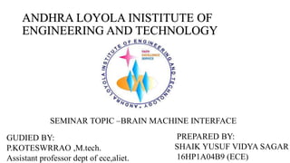 ANDHRA LOYOLA INISTITUTE OF
ENGINEERING AND TECHNOLOGY
SEMINAR TOPIC –BRAIN MACHINE INTERFACE
GUDIED BY:
P.KOTESWRRAO ,M.tech.
Assistant professor dept of ece,aliet.
PREPARED BY:
SHAIK YUSUF VIDYA SAGAR
16HP1A04B9 (ECE)
 