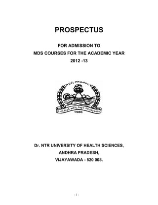 - 1 -
PROSPECTUS
FOR ADMISSION TO
MDS COURSES FOR THE ACADEMIC YEAR
2012 -13
Dr. NTR UNIVERSITY OF HEALTH SCIENCES,
ANDHRA PRADESH,
VIJAYAWADA - 520 008.
 