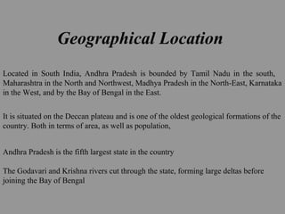 Geographical Location
Located in South India, Andhra Pradesh is bounded by Tamil Nadu in the south,
Maharashtra in the North and Northwest, Madhya Pradesh in the North-East, Karnataka
in the West, and by the Bay of Bengal in the East.
It is situated on the Deccan plateau and is one of the oldest geological formations of the
country. Both in terms of area, as well as population,
Andhra Pradesh is the fifth largest state in the country
The Godavari and Krishna rivers cut through the state, forming large deltas before
joining the Bay of Bengal
 
