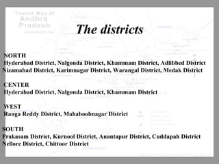 The districts
NORTH
Hyderabad District, Nalgonda District, Khammam District, Adlibbed District
Nizamabad District, Karimnagar District, Warangal District, Medak District
CENTER
Hyderabad District, Nalgonda District, Khammam District
WEST
Ranga Reddy District, Mahaboobnagar District
SOUTH
Prakasam District, Kurnool District, Anantapur District, Cuddapah District
Nellore District, Chittoor District
 
