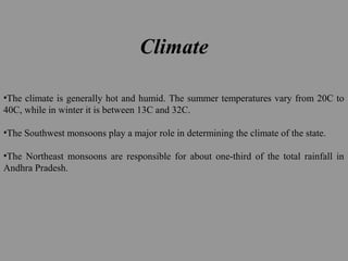 Climate
•The climate is generally hot and humid. The summer temperatures vary from 20C to
40C, while in winter it is between 13C and 32C.
•The Southwest monsoons play a major role in determining the climate of the state.
•The Northeast monsoons are responsible for about one-third of the total rainfall in
Andhra Pradesh.
 