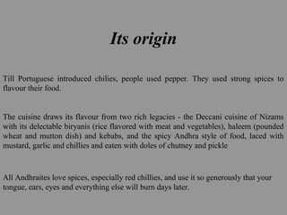 Its origin
Till Portuguese introduced chilies, people used pepper. They used strong spices to
flavour their food.
The cuisine draws its flavour from two rich legacies - the Deccani cuisine of Nizams
with its delectable biryanis (rice flavored with meat and vegetables), haleem (pounded
wheat and mutton dish) and kebabs, and the spicy Andhra style of food, laced with
mustard, garlic and chillies and eaten with doles of chutney and pickle
All Andhraites love spices, especially red chillies, and use it so generously that your
tongue, ears, eyes and everything else will burn days later.
 