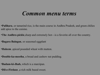 Common menu terms
•Pulihara, or tamarind rice, is the main course in Andhra Pradesh, and green chilies
add spice to the cuisine.
•The Andhra pickle,sharp and extremely hot—is a favorite all over the country.
•Bagara Baingan, or seasoned eggplant
•Haleem ,spiced pounded wheat with mutton.
•Double-ka-meetha, a bread and cashew nut pudding.
•Badam-ki-Jhab, which is a marzipan.
•Dil-e-Firdaus ,a rich milk based sweet.
 
