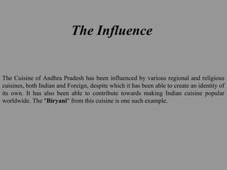 The Influence
The Cuisine of Andhra Pradesh has been influenced by various regional and religious
cuisines, both Indian and Foreign, despite which it has been able to create an identity of
its own. It has also been able to contribute towards making Indian cuisine popular
worldwide. The "Biryani" from this cuisine is one such example.
 
