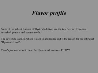 Flavor profile
Some of the salient features of Hyderabadi food are the key flavors of coconut,
tamarind, peanuts and sesame seeds.
The key spice is chilli, which is used in abundance and is the reason for the sobriquet
"Dynamite Food".
There's just one word to describe Hyderabadi cuisine - FIERY!
 
