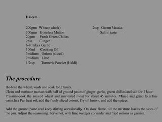 Haleem
200gms Wheat (whole) 2tsp Garam Masala
300gms Boneless Mutton Salt to taste
20gms Fresh Green Chilies
2psc Ginger
6-8 flakes Garlic
100ml Cooking Oil
3midium Onions (sliced)
2midium Lime
1/2tsp Turmeric Powder (Haldi)
The procedure
De-bran the wheat, wash and soak for 2 hours.
Clean and marinate mutton with half of ground paste of ginger, garlic, green chilies and salt for 1 hour.
Pressure-cook the soaked wheat and marinated meat for about 45 minutes. Mince and grind to a fine
paste.In a Pan heat oil, add the finely sliced onions, fry till brown, and add the spices.
Add the ground paste and keep stirring occasionally. On slow flame, till the mixture leaves the sides of
the pan. Adjust the seasoning. Serve hot, with lime wedges coriander and fried onions as garnish.
 