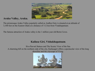 The famous attraction of Araku valley is the 1 million year old Borra Caves.
Araku Valley, Araku.
The picturesque Araku Valley popularly called as Andhra Ooty is situated at an altitude of
3,100 feet on the Eastern Ghats at a distance of 112 km from Visakhapatnam.
Kailasa Giri, Vishakhapatnam.
Siva Parvati Statues and The Scenic View of the Sea
A charming hill on the northern side of the city, Kailasagiri offers a spectacular view of the long
shoreline and the cityscape of Vizag.
 