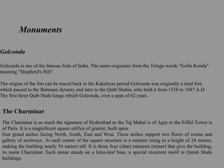 Golconda
Golconda is one of the famous forts of India. The name originates from the Telugu words "Golla Konda"
meaning "Shepherd's Hill".
The origins of the fort can be traced back to the Kakatiyas period Golconda was originally a mud fort,
which passed to the Bahmani dynasty and later to the Qutb Shahis, who held it from 1518 to 1687 A.D.
The first three Qutb Shahi kings rebuilt Golconda, over a span of 62 years.
Monuments
The Charminar
The Charminar is as much the signature of Hyderabad as the Taj Mahal is of Agra or the Eiffel Tower is
of Paris. It is a magnificent square edifice of granite, built upon
four grand arches facing North, South, East and West. These arches support two floors of rooms and
gallery of archways. At each corner of the square structure is a minaret rising to a height of 24 meters,
making the building nearly 54 meters tall. It is these four (char) minarets (minar) that give the building,
its name Charminar. Each minar stands on a lotus-leaf base, a special recurrent motif in Qutub Shahi
buildings.
 