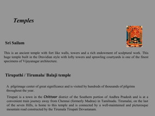 Temples
Sri Sailam
This is an ancient temple with fort like walls, towers and a rich endowment of sculptural work. This
huge temple built in the Dravidian style with lofty towers and sprawling courtyards is one of the finest
specimens of Vijayanagar architecture.
Tirupathi / Tirumala/ Balaji temple
A pilgrimage center of great significance and is visited by hundreds of thousands of pilgrims
throughout the year.
Tirupati is a town in the Chittoor district of the Southern portion of Andhra Pradesh and is at a
convenient train journey away from Chennai (formerly Madras) in Tamilnadu. Tirumalai, on the last
of the seven Hills, is home to this temple and is connected by a well-maintained and picturesque
mountain road constructed by the Tirumala Tirupati Devastanam.
 