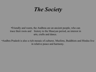 The Society
•Friendly and warm, the Andhras are an ancient people, who can
trace their roots and history to the Mauryan period, an interest in
arts, crafts and dance.
•Andhra Pradesh is also a rich mosaic of cultures. Muslims, Buddhists and Hindus live
in relative peace and harmony.
 