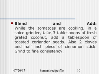 07/20/17 kumars recipe file 10
 Blend and Add:
While the tomatoes are cooking, in a
spice grinder, take 3 tablespoons of fresh
grated coconut, add a tablespoon of
toasted coriander seeds. Also 2 cloves
and half inch piece of cinnamon stick.
Grind to fine consistency.
 