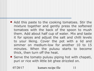07/20/17 kumars recipe file 11
 Add this paste to the cooking tomatoes. Stir the
mixture together and gently press the softened
tomatoes with the back of the spoon to mush
them. Add about half cup of water. Mix and taste
it for spices and adjust the salt and chilli levels
to your liking. Cover the pot with a lid and
simmer on medium-low for another 10 to 15
minutes. When the pulusu starts to become
thick, then turn off the heat.
 Serve the tomato pulusu piping hot with chapati,
puri or rice with little bit ghee drizzled on.
 