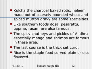 07/20/17 kumars recipe file 12
 Kulcha the charcoal baked rotis, haleem
made out of coarsely pounded wheat and
spiced mutton gravy are some specialties.
 Like southern foods dosa, pesarattu,
uppma, rasam are also famous.
 The spicy chutneys and pickles of Andhra
especially mango and shrimps are famous
in these area.
 The last course is the thick set curd.
 Rice is the staple food served plain or else
flavored.
 