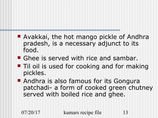 07/20/17 kumars recipe file 13
 Avakkai, the hot mango pickle of Andhra
pradesh, is a necessary adjunct to its
food.
 Ghee is served with rice and sambar.
 Til oil is used for cooking and for making
pickles.
 Andhra is also famous for its Gongura
patchadi- a form of cooked green chutney
served with boiled rice and ghee.
 