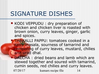07/20/17 kumars recipe file 14
SIGNATURE DISHES
 KODI VEPPUDU : dry preparation of
chicken and chicken liver is roasted with
brown onion, curry leaves, ginger, garlic
and spices.
 THAKALLI PAPPU: tomatoes cooked in a
spicy masala, sourness of tamarind and
tempering of curry leaves, mustard, chilies
and urad dhal.
 DALCHA : dried beans and lamb which are
stewed together and soured with tamarind,
cumin seeds, red chilies and curry leaves.
 