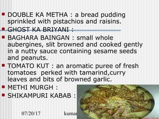 07/20/17 kumars recipe file 15
 DOUBLE KA METHA : a bread pudding
sprinkled with pistachios and raisins.
 GHOST KA BRIYANI :
 BAGHARA BAINGAN : small whole
aubergines, slit browned and cooked gently
in a nutty sauce containing sesame seeds
and peanuts.
 TOMATO KUT : an aromatic puree of fresh
tomatoes perked with tamarind,curry
leaves and bits of browned garlic.
 METHI MURGH :
 SHIKAMPURI KABAB :
 