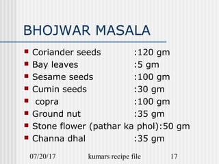 07/20/17 kumars recipe file 17
BHOJWAR MASALA
 Coriander seeds :120 gm
 Bay leaves :5 gm
 Sesame seeds :100 gm
 Cumin seeds :30 gm
 copra :100 gm
 Ground nut :35 gm
 Stone flower (pathar ka phol):50 gm
 Channa dhal :35 gm
 