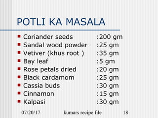 07/20/17 kumars recipe file 18
POTLI KA MASALA
 Coriander seeds :200 gm
 Sandal wood powder :25 gm
 Vetiver (khus root ) :35 gm
 Bay leaf :5 gm
 Rose petals dried :20 gm
 Black cardamom :25 gm
 Cassia buds :30 gm
 Cinnamon :15 gm
 Kalpasi :30 gm
 