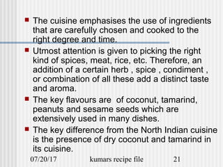 07/20/17 kumars recipe file 21
 The cuisine emphasises the use of ingredients
that are carefully chosen and cooked to the
right degree and time.
 Utmost attention is given to picking the right
kind of spices, meat, rice, etc. Therefore, an
addition of a certain herb , spice , condiment ,
or combination of all these add a distinct taste
and aroma.
 The key flavours are of coconut, tamarind,
peanuts and sesame seeds which are
extensively used in many dishes.
 The key difference from the North Indian cuisine
is the presence of dry coconut and tamarind in
its cuisine.
 
