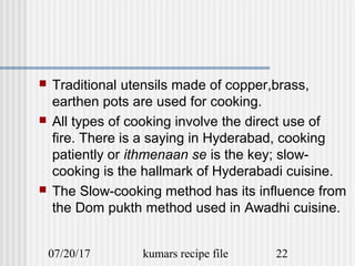 07/20/17 kumars recipe file 22
 Traditional utensils made of copper,brass,
earthen pots are used for cooking.
 All types of cooking involve the direct use of
fire. There is a saying in Hyderabad, cooking
patiently or ithmenaan se is the key; slow-
cooking is the hallmark of Hyderabadi cuisine.
 The Slow-cooking method has its influence from
the Dom pukth method used in Awadhi cuisine.
 