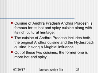 07/20/17 kumars recipe file 23
 Cuisine of Andhra Pradesh Andhra Pradesh is
famous for its hot and spicy cuisine along with
its rich cultural heritage.
 The cuisine of Andhra Pradesh includes both
the original Andhra cuisine and the Hyderabadi
cuisine, having a Mughlai influence.
 Out of these two cuisines, the former one is
more hot and spicy.
 