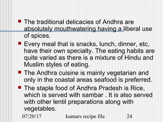 07/20/17 kumars recipe file 24
 The traditional delicacies of Andhra are
absolutely mouthwatering having a liberal use
of spices.
 Every meal that is snacks, lunch, dinner, etc,
have their own specialty. The eating habits are
quite varied as there is a mixture of Hindu and
Muslim styles of eating.
 The Andhra cuisine is mainly vegetarian and
only in the coastal areas seafood is preferred.
 The staple food of Andhra Pradesh is Rice,
which is served with sambar . It is also served
with other lentil preparations along with
vegetables.
 