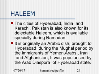 07/20/17 kumars recipe file 26
HALEEM
 The cities of Hyderabad, India and
Karachi, Pakistan is also known for its
delectable Haleem, which is available
specially during Ramadan.
 It is originally an Arabic dish, brought to
Hyderabad during the Mughal period by
the immigrants of Yemen,Arabs , Iran
and Afghanistan, It was popularised by
the Arab Diaspora of Hyderabad state.
 