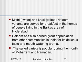 07/20/17 kumars recipe file 27
 Mitthi (sweet) and khari (salted) Haleem
variants are served for breakfast in the homes
of people living in the Barkas area of
Hyderabad.
 Haleem has also earned great appreciation
from other communities in India for its delicous
taste and mouth-watering aroma.
 The salted variety is popular during the month
of Moharram and Ramadan.
 