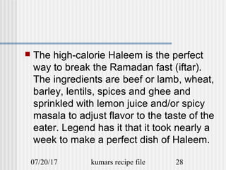 07/20/17 kumars recipe file 28
 The high-calorie Haleem is the perfect
way to break the Ramadan fast (iftar).
The ingredients are beef or lamb, wheat,
barley, lentils, spices and ghee and
sprinkled with lemon juice and/or spicy
masala to adjust flavor to the taste of the
eater. Legend has it that it took nearly a
week to make a perfect dish of Haleem.
 