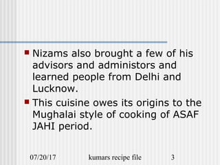 07/20/17 kumars recipe file 3
 Nizams also brought a few of his
advisors and administors and
learned people from Delhi and
Lucknow.
 This cuisine owes its origins to the
Mughalai style of cooking of ASAF
JAHI period.
 