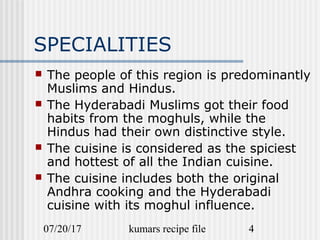 07/20/17 kumars recipe file 4
SPECIALITIES
 The people of this region is predominantly
Muslims and Hindus.
 The Hyderabadi Muslims got their food
habits from the moghuls, while the
Hindus had their own distinctive style.
 The cuisine is considered as the spiciest
and hottest of all the Indian cuisine.
 The cuisine includes both the original
Andhra cooking and the Hyderabadi
cuisine with its moghul influence.
 