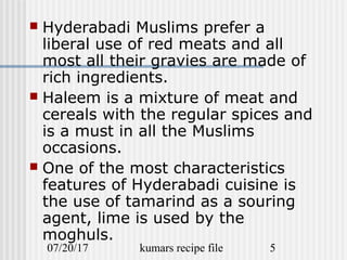 07/20/17 kumars recipe file 5
 Hyderabadi Muslims prefer a
liberal use of red meats and all
most all their gravies are made of
rich ingredients.
 Haleem is a mixture of meat and
cereals with the regular spices and
is a must in all the Muslims
occasions.
 One of the most characteristics
features of Hyderabadi cuisine is
the use of tamarind as a souring
agent, lime is used by the
moghuls.
 