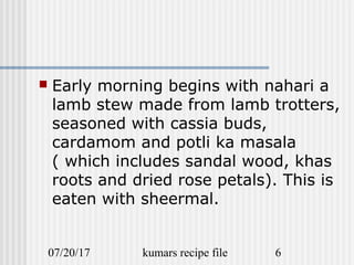 07/20/17 kumars recipe file 6
 Early morning begins with nahari a
lamb stew made from lamb trotters,
seasoned with cassia buds,
cardamom and potli ka masala
( which includes sandal wood, khas
roots and dried rose petals). This is
eaten with sheermal.
 