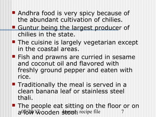 07/20/17 kumars recipe file 7
 Andhra food is very spicy because of
the abundant cultivation of chilies.
 Guntur being the largest producer of
chilies in the state.
 The cuisine is largely vegetarian except
in the coastal areas.
 Fish and prawns are curried in sesame
and coconut oil and flavored with
freshly ground pepper and eaten with
rice.
 Traditionally the meal is served in a
clean banana leaf or stainless steel
thali.
 The people eat sitting on the floor or on
a low wooden stool.
 