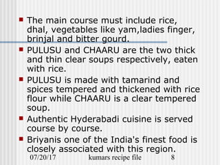 07/20/17 kumars recipe file 8
 The main course must include rice,
dhal, vegetables like yam,ladies finger,
brinjal and bitter gourd.
 PULUSU and CHAARU are the two thick
and thin clear soups respectively, eaten
with rice.
 PULUSU is made with tamarind and
spices tempered and thickened with rice
flour while CHAARU is a clear tempered
soup.
 Authentic Hyderabadi cuisine is served
course by course.
 Briyanis one of the India's finest food is
closely associated with this region.
 