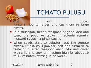 07/20/17 kumars recipe file 9
TOMATO PULUSU
 Cut and cook:
Rinse 8 ripe tomatoes and cut them to large
pieces.
 In a saucepan, heat a teaspoon of ghee. Add and
toast the popu or tadka ingredients (cumin,
mustard seeds - a pinch each).
 When seeds start to splutter, add the tomato
pieces. Stir in chilli powder, salt and turmeric to
taste or quarter teaspoon each. Mix and cover
with a lid and cook on medium high for about 10
to 15 minutes, stirring in-between.
 