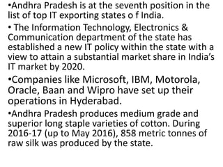 •Andhra Pradesh is at the seventh position in the
list of top IT exporting states o f India.
• The Information Technology, Electronics &
Communication department of the state has
established a new IT policy within the state with a
view to attain a substantial market share in India’s
IT market by 2020.
•Companies like Microsoft, IBM, Motorola,
Oracle, Baan and Wipro have set up their
operations in Hyderabad.
•Andhra Pradesh produces medium grade and
superior long staple varieties of cotton. During
2016-17 (up to May 2016), 858 metric tonnes of
raw silk was produced by the state.
 