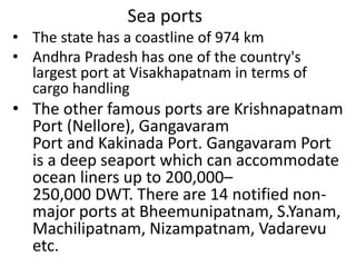 Sea ports
• The state has a coastline of 974 km
• Andhra Pradesh has one of the country's
largest port at Visakhapatnam in terms of
cargo handling
• The other famous ports are Krishnapatnam
Port (Nellore), Gangavaram
Port and Kakinada Port. Gangavaram Port
is a deep seaport which can accommodate
ocean liners up to 200,000–
250,000 DWT. There are 14 notified non-
major ports at Bheemunipatnam, S.Yanam,
Machilipatnam, Nizampatnam, Vadarevu
etc.
 