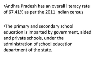•Andhra Pradesh has an overall literacy rate
of 67.41% as per the 2011 Indian census
•The primary and secondary school
education is imparted by government, aided
and private schools, under the
administration of school education
department of the state.
 