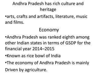 Andhra Pradesh has rich culture and
heritage
•arts, crafts and artifacts, literature, music
and films.
Economy
•Andhra Pradesh was ranked eighth among
other Indian states in terms of GSDP for the
financial year 2014–2015
•Known as rice bowl of India
•The economy of Andhra Pradesh is mainly
Driven by agriculture.
 