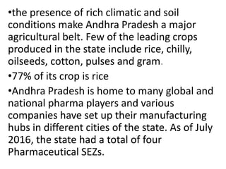 •the presence of rich climatic and soil
conditions make Andhra Pradesh a major
agricultural belt. Few of the leading crops
produced in the state include rice, chilly,
oilseeds, cotton, pulses and gram.
•77% of its crop is rice
•Andhra Pradesh is home to many global and
national pharma players and various
companies have set up their manufacturing
hubs in different cities of the state. As of July
2016, the state had a total of four
Pharmaceutical SEZs.
 