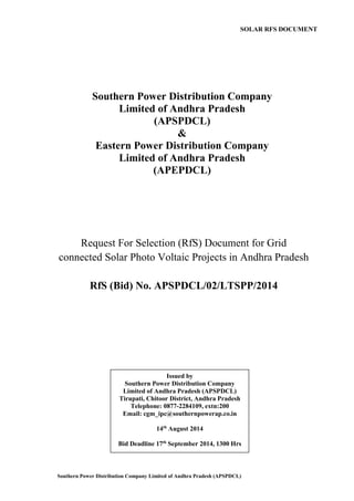 Southern Power Distribution Company Limited of Andhra Pradesh (APSPDCL) 
Southern Power Distribution Company 
Limited of Andhra Pradesh 
(APSPDCL) 
& 
Eastern Power Distribution Company 
Limited of Andhra Pradesh 
(APEPDCL) 
SOLAR RFS DOCUMENT 
Request For Selection (RfS) Document for Grid connected Solar Photo Voltaic Projects in Andhra Pradesh 
RfS (Bid) No. APSPDCL/02/LTSPP/2014 
Issued by 
Southern Power Distribution Company Limited of Andhra Pradesh (APSPDCL) 
Tirupati, Chitoor District, Andhra Pradesh 
Telephone: 0877-2284109, extn:200 
Email: cgm_ipc@southernpowerap.co.in 
14th August 2014 
Bid Deadline 17th September 2014, 1300 Hrs 
 