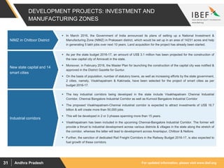 For updated information, please visit www.ibef.orgAndhra Pradesh31
DEVELOPMENT PROJECTS: INVESTMENT AND
MANUFACTURING ZONES
 In March 2016, the Government of India announced its plans of setting up a National Investment &
Manufacturing Zone (NIMZ) in Prakasam district, which would be set up in an area of 14231 acres and help
in generating 5 lakh jobs over next 10 years. Land acquisition for the project has already been started.
NIMZ in Chittoor District
 The key industrial corridors being developed in the state include Visakhapatnam Chennai Industrial
Corridor, Chennai Bangalore Industrial Corridor as well as Kurnool Bangalore Industrial Corridor
 The proposed Visakhapatnam-Chennai industrial corridor is expected to attract investments of US$ 16.7
billion & will create more than 50,000 jobs.
 This will be developed in 2 or 3 phases spanning more than 15 years.
 Visakhapatnam has been included in the upcoming Chennai-Bangalore Industrial Corridor. The former will
provide a thrust to industrial development across various districts & villages in the state along the stretch of
the corridor, whereas the latter will lead to development across Anantapur, Chittoor & Nellore.
 Further, the sanction of dedicated Rail Freight Corridors in the Railway Budget 2016-17, is also expected to
fuel growth of these corridors.
Industrial corridorsIndustrial corridors
 As per the state budget 2016-17, an amount of US$ 3.1 million has been projected for the construction of
the new capital city of Amravati in the state.
 Moreover, in February 2016, the Master Plan for launching the construction of the capital city was notified &
approved in the District Gazette for Guntur.
 On the basis of population, number of statutory towns, as well as increasing efforts by the state government,
2 cities, namely, Visakhapatnam & Kakinada, have been selected for the project of smart cities as per
budget 2016-17.
New state capital and 14
smart cities
 
